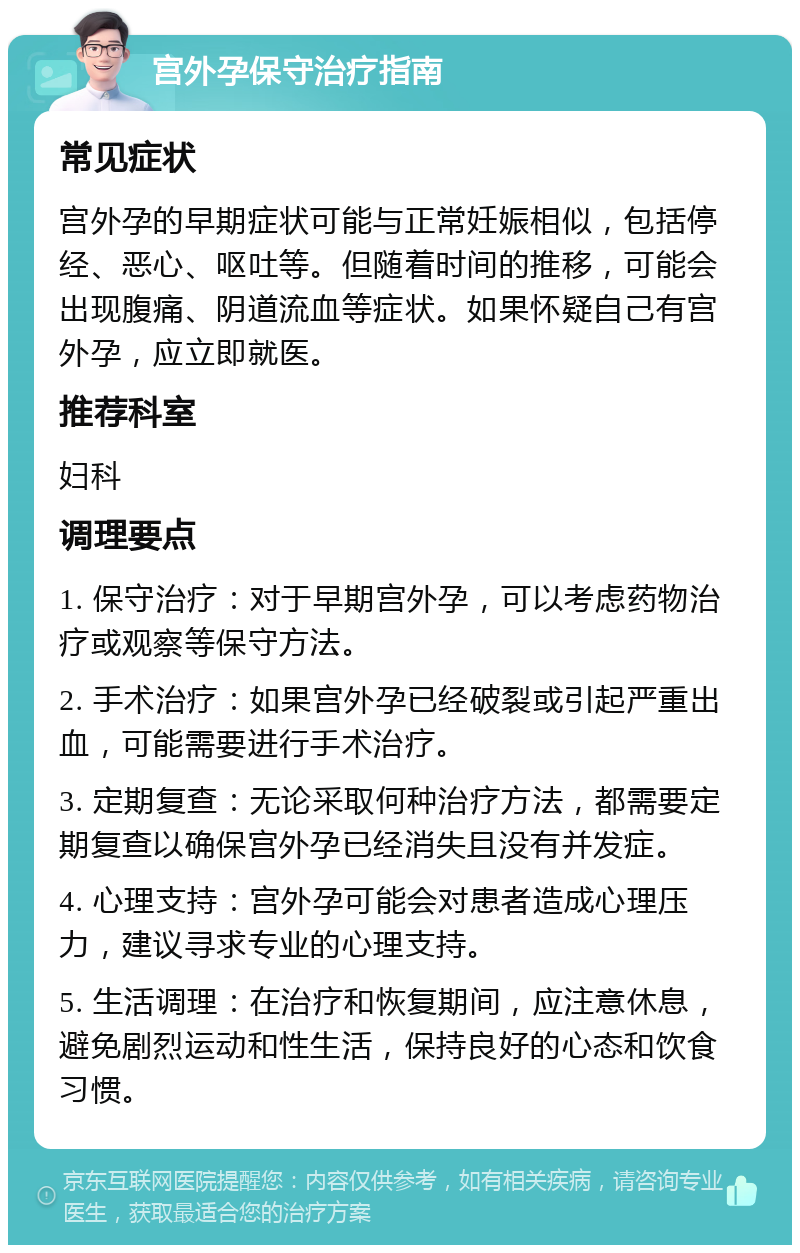 宫外孕保守治疗指南 常见症状 宫外孕的早期症状可能与正常妊娠相似，包括停经、恶心、呕吐等。但随着时间的推移，可能会出现腹痛、阴道流血等症状。如果怀疑自己有宫外孕，应立即就医。 推荐科室 妇科 调理要点 1. 保守治疗：对于早期宫外孕，可以考虑药物治疗或观察等保守方法。 2. 手术治疗：如果宫外孕已经破裂或引起严重出血，可能需要进行手术治疗。 3. 定期复查：无论采取何种治疗方法，都需要定期复查以确保宫外孕已经消失且没有并发症。 4. 心理支持：宫外孕可能会对患者造成心理压力，建议寻求专业的心理支持。 5. 生活调理：在治疗和恢复期间，应注意休息，避免剧烈运动和性生活，保持良好的心态和饮食习惯。