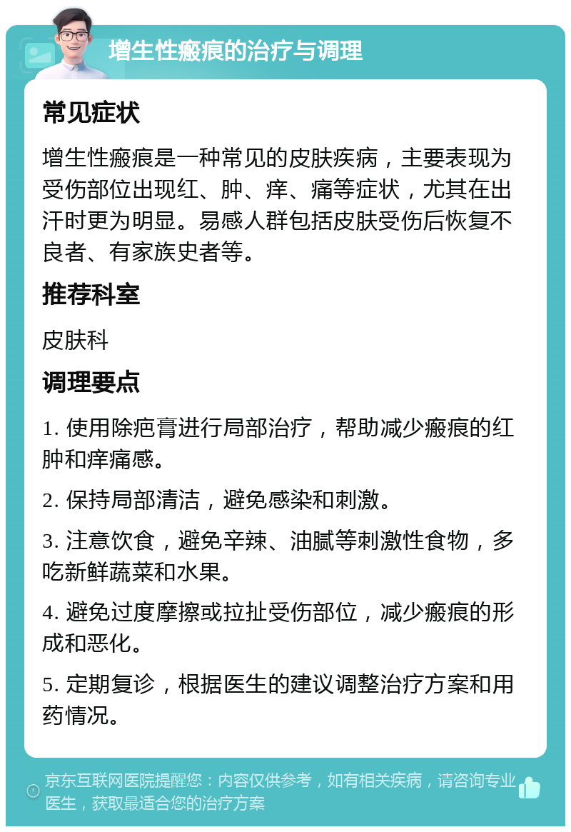 增生性瘢痕的治疗与调理 常见症状 增生性瘢痕是一种常见的皮肤疾病，主要表现为受伤部位出现红、肿、痒、痛等症状，尤其在出汗时更为明显。易感人群包括皮肤受伤后恢复不良者、有家族史者等。 推荐科室 皮肤科 调理要点 1. 使用除疤膏进行局部治疗，帮助减少瘢痕的红肿和痒痛感。 2. 保持局部清洁，避免感染和刺激。 3. 注意饮食，避免辛辣、油腻等刺激性食物，多吃新鲜蔬菜和水果。 4. 避免过度摩擦或拉扯受伤部位，减少瘢痕的形成和恶化。 5. 定期复诊，根据医生的建议调整治疗方案和用药情况。