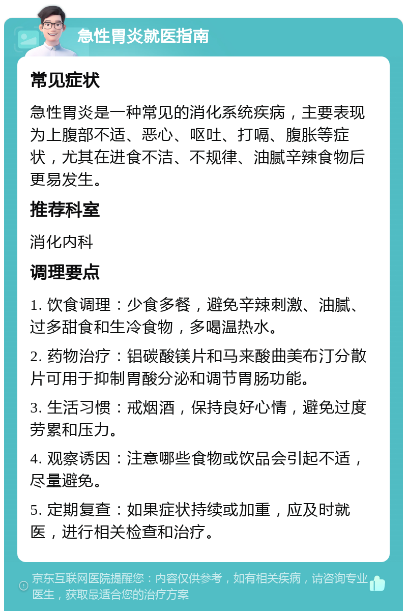 急性胃炎就医指南 常见症状 急性胃炎是一种常见的消化系统疾病，主要表现为上腹部不适、恶心、呕吐、打嗝、腹胀等症状，尤其在进食不洁、不规律、油腻辛辣食物后更易发生。 推荐科室 消化内科 调理要点 1. 饮食调理：少食多餐，避免辛辣刺激、油腻、过多甜食和生冷食物，多喝温热水。 2. 药物治疗：铝碳酸镁片和马来酸曲美布汀分散片可用于抑制胃酸分泌和调节胃肠功能。 3. 生活习惯：戒烟酒，保持良好心情，避免过度劳累和压力。 4. 观察诱因：注意哪些食物或饮品会引起不适，尽量避免。 5. 定期复查：如果症状持续或加重，应及时就医，进行相关检查和治疗。