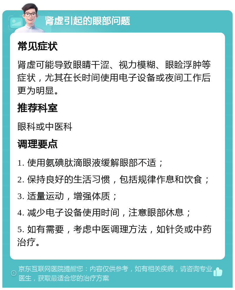 肾虚引起的眼部问题 常见症状 肾虚可能导致眼睛干涩、视力模糊、眼睑浮肿等症状，尤其在长时间使用电子设备或夜间工作后更为明显。 推荐科室 眼科或中医科 调理要点 1. 使用氨碘肽滴眼液缓解眼部不适； 2. 保持良好的生活习惯，包括规律作息和饮食； 3. 适量运动，增强体质； 4. 减少电子设备使用时间，注意眼部休息； 5. 如有需要，考虑中医调理方法，如针灸或中药治疗。