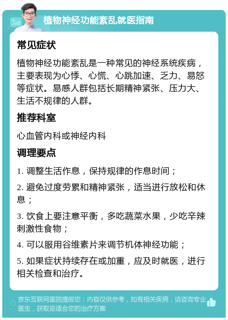 植物神经功能紊乱就医指南 常见症状 植物神经功能紊乱是一种常见的神经系统疾病，主要表现为心悸、心慌、心跳加速、乏力、易怒等症状。易感人群包括长期精神紧张、压力大、生活不规律的人群。 推荐科室 心血管内科或神经内科 调理要点 1. 调整生活作息，保持规律的作息时间； 2. 避免过度劳累和精神紧张，适当进行放松和休息； 3. 饮食上要注意平衡，多吃蔬菜水果，少吃辛辣刺激性食物； 4. 可以服用谷维素片来调节机体神经功能； 5. 如果症状持续存在或加重，应及时就医，进行相关检查和治疗。