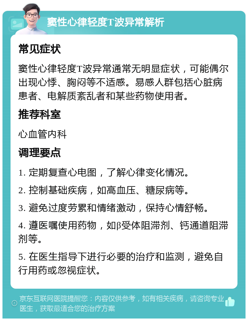 窦性心律轻度T波异常解析 常见症状 窦性心律轻度T波异常通常无明显症状，可能偶尔出现心悸、胸闷等不适感。易感人群包括心脏病患者、电解质紊乱者和某些药物使用者。 推荐科室 心血管内科 调理要点 1. 定期复查心电图，了解心律变化情况。 2. 控制基础疾病，如高血压、糖尿病等。 3. 避免过度劳累和情绪激动，保持心情舒畅。 4. 遵医嘱使用药物，如β受体阻滞剂、钙通道阻滞剂等。 5. 在医生指导下进行必要的治疗和监测，避免自行用药或忽视症状。