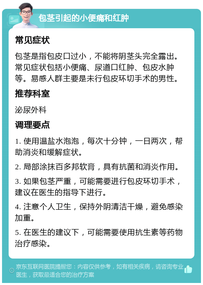 包茎引起的小便痛和红肿 常见症状 包茎是指包皮口过小，不能将阴茎头完全露出。常见症状包括小便痛、尿道口红肿、包皮水肿等。易感人群主要是未行包皮环切手术的男性。 推荐科室 泌尿外科 调理要点 1. 使用温盐水泡泡，每次十分钟，一日两次，帮助消炎和缓解症状。 2. 局部涂抹百多邦软膏，具有抗菌和消炎作用。 3. 如果包茎严重，可能需要进行包皮环切手术，建议在医生的指导下进行。 4. 注意个人卫生，保持外阴清洁干燥，避免感染加重。 5. 在医生的建议下，可能需要使用抗生素等药物治疗感染。