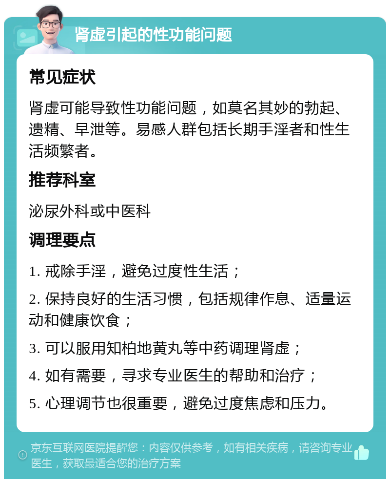 肾虚引起的性功能问题 常见症状 肾虚可能导致性功能问题，如莫名其妙的勃起、遗精、早泄等。易感人群包括长期手淫者和性生活频繁者。 推荐科室 泌尿外科或中医科 调理要点 1. 戒除手淫，避免过度性生活； 2. 保持良好的生活习惯，包括规律作息、适量运动和健康饮食； 3. 可以服用知柏地黄丸等中药调理肾虚； 4. 如有需要，寻求专业医生的帮助和治疗； 5. 心理调节也很重要，避免过度焦虑和压力。