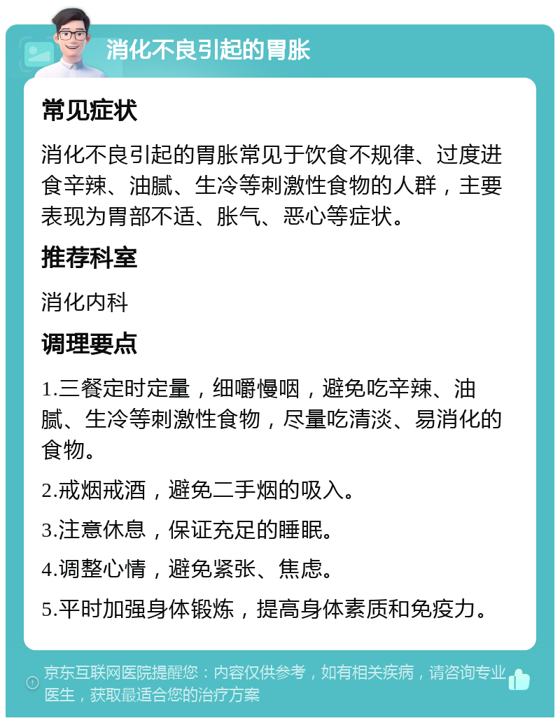 消化不良引起的胃胀 常见症状 消化不良引起的胃胀常见于饮食不规律、过度进食辛辣、油腻、生冷等刺激性食物的人群，主要表现为胃部不适、胀气、恶心等症状。 推荐科室 消化内科 调理要点 1.三餐定时定量，细嚼慢咽，避免吃辛辣、油腻、生冷等刺激性食物，尽量吃清淡、易消化的食物。 2.戒烟戒酒，避免二手烟的吸入。 3.注意休息，保证充足的睡眠。 4.调整心情，避免紧张、焦虑。 5.平时加强身体锻炼，提高身体素质和免疫力。