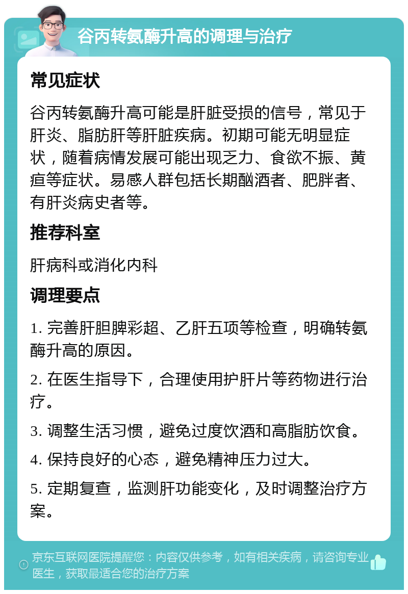 谷丙转氨酶升高的调理与治疗 常见症状 谷丙转氨酶升高可能是肝脏受损的信号，常见于肝炎、脂肪肝等肝脏疾病。初期可能无明显症状，随着病情发展可能出现乏力、食欲不振、黄疸等症状。易感人群包括长期酗酒者、肥胖者、有肝炎病史者等。 推荐科室 肝病科或消化内科 调理要点 1. 完善肝胆脾彩超、乙肝五项等检查，明确转氨酶升高的原因。 2. 在医生指导下，合理使用护肝片等药物进行治疗。 3. 调整生活习惯，避免过度饮酒和高脂肪饮食。 4. 保持良好的心态，避免精神压力过大。 5. 定期复查，监测肝功能变化，及时调整治疗方案。