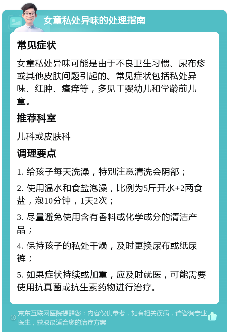 女童私处异味的处理指南 常见症状 女童私处异味可能是由于不良卫生习惯、尿布疹或其他皮肤问题引起的。常见症状包括私处异味、红肿、瘙痒等，多见于婴幼儿和学龄前儿童。 推荐科室 儿科或皮肤科 调理要点 1. 给孩子每天洗澡，特别注意清洗会阴部； 2. 使用温水和食盐泡澡，比例为5斤开水+2两食盐，泡10分钟，1天2次； 3. 尽量避免使用含有香料或化学成分的清洁产品； 4. 保持孩子的私处干燥，及时更换尿布或纸尿裤； 5. 如果症状持续或加重，应及时就医，可能需要使用抗真菌或抗生素药物进行治疗。