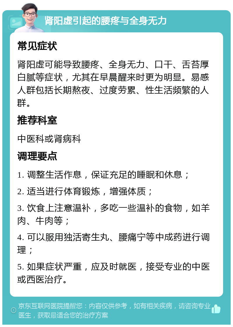 肾阳虚引起的腰疼与全身无力 常见症状 肾阳虚可能导致腰疼、全身无力、口干、舌苔厚白腻等症状，尤其在早晨醒来时更为明显。易感人群包括长期熬夜、过度劳累、性生活频繁的人群。 推荐科室 中医科或肾病科 调理要点 1. 调整生活作息，保证充足的睡眠和休息； 2. 适当进行体育锻炼，增强体质； 3. 饮食上注意温补，多吃一些温补的食物，如羊肉、牛肉等； 4. 可以服用独活寄生丸、腰痛宁等中成药进行调理； 5. 如果症状严重，应及时就医，接受专业的中医或西医治疗。