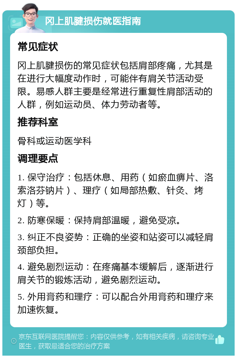 冈上肌腱损伤就医指南 常见症状 冈上肌腱损伤的常见症状包括肩部疼痛，尤其是在进行大幅度动作时，可能伴有肩关节活动受限。易感人群主要是经常进行重复性肩部活动的人群，例如运动员、体力劳动者等。 推荐科室 骨科或运动医学科 调理要点 1. 保守治疗：包括休息、用药（如瘀血痹片、洛索洛芬钠片）、理疗（如局部热敷、针灸、烤灯）等。 2. 防寒保暖：保持肩部温暖，避免受凉。 3. 纠正不良姿势：正确的坐姿和站姿可以减轻肩颈部负担。 4. 避免剧烈运动：在疼痛基本缓解后，逐渐进行肩关节的锻炼活动，避免剧烈运动。 5. 外用膏药和理疗：可以配合外用膏药和理疗来加速恢复。