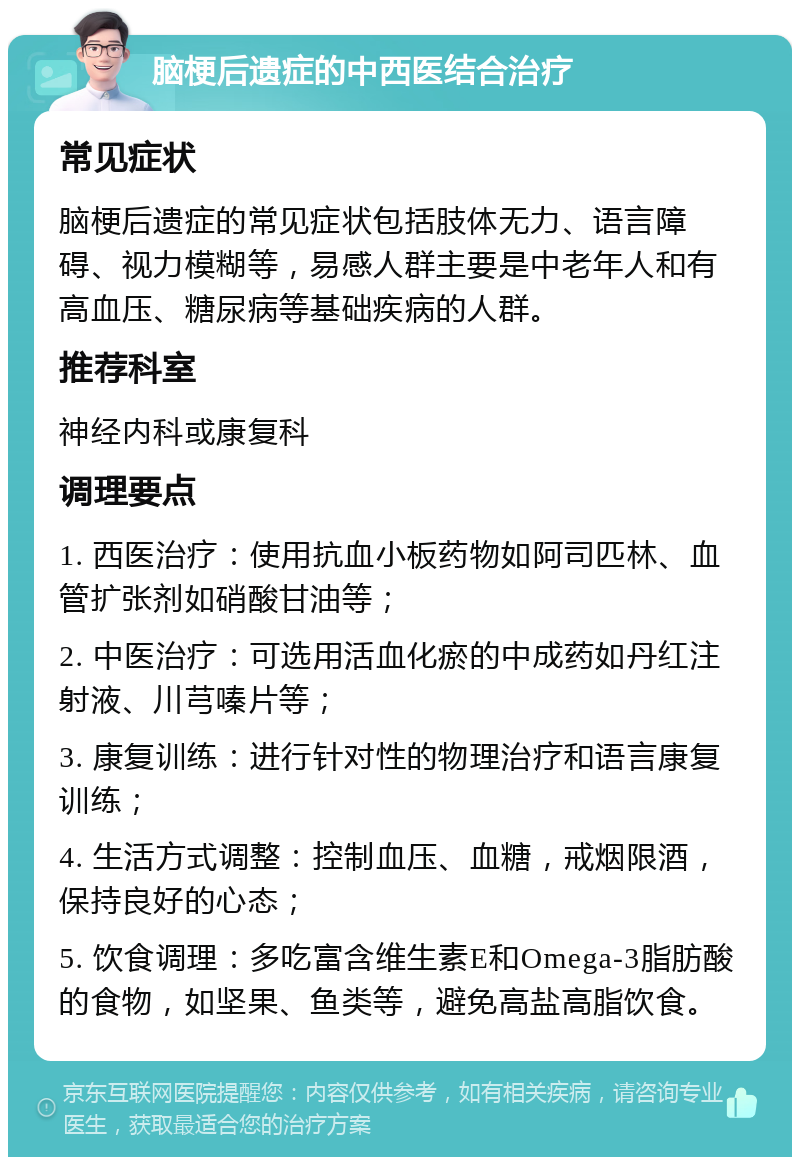 脑梗后遗症的中西医结合治疗 常见症状 脑梗后遗症的常见症状包括肢体无力、语言障碍、视力模糊等，易感人群主要是中老年人和有高血压、糖尿病等基础疾病的人群。 推荐科室 神经内科或康复科 调理要点 1. 西医治疗：使用抗血小板药物如阿司匹林、血管扩张剂如硝酸甘油等； 2. 中医治疗：可选用活血化瘀的中成药如丹红注射液、川芎嗪片等； 3. 康复训练：进行针对性的物理治疗和语言康复训练； 4. 生活方式调整：控制血压、血糖，戒烟限酒，保持良好的心态； 5. 饮食调理：多吃富含维生素E和Omega-3脂肪酸的食物，如坚果、鱼类等，避免高盐高脂饮食。