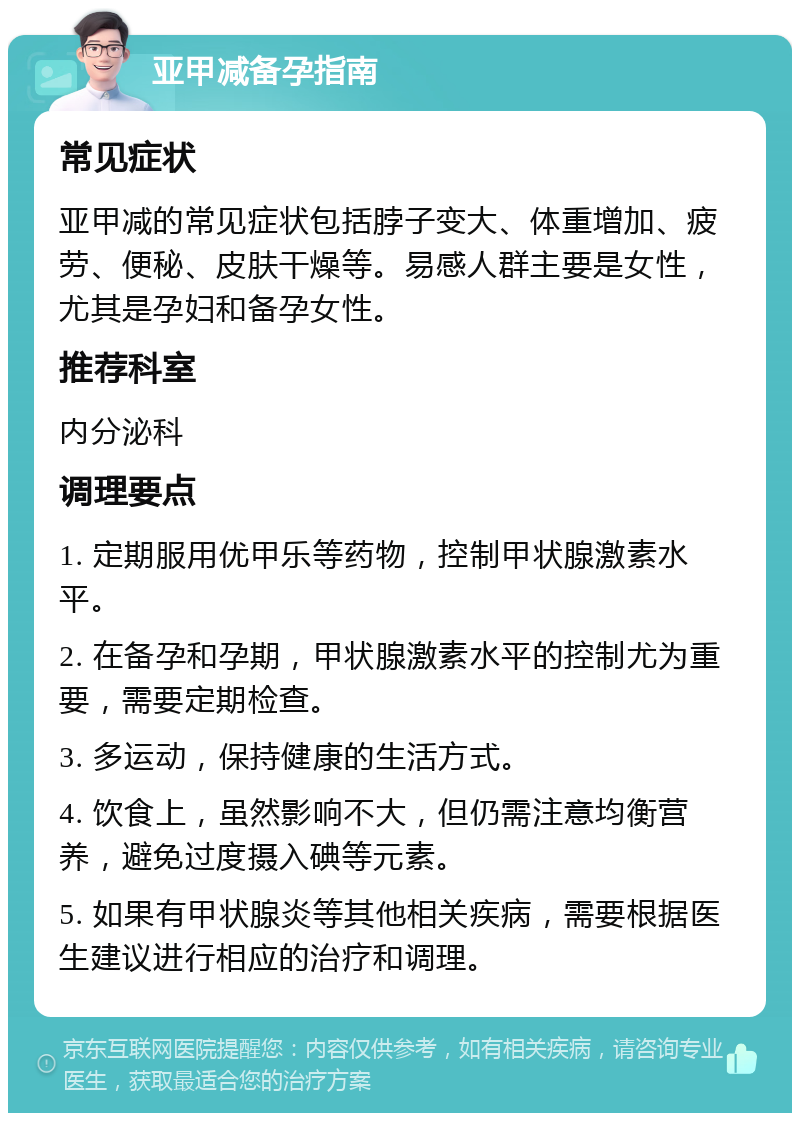 亚甲减备孕指南 常见症状 亚甲减的常见症状包括脖子变大、体重增加、疲劳、便秘、皮肤干燥等。易感人群主要是女性，尤其是孕妇和备孕女性。 推荐科室 内分泌科 调理要点 1. 定期服用优甲乐等药物，控制甲状腺激素水平。 2. 在备孕和孕期，甲状腺激素水平的控制尤为重要，需要定期检查。 3. 多运动，保持健康的生活方式。 4. 饮食上，虽然影响不大，但仍需注意均衡营养，避免过度摄入碘等元素。 5. 如果有甲状腺炎等其他相关疾病，需要根据医生建议进行相应的治疗和调理。