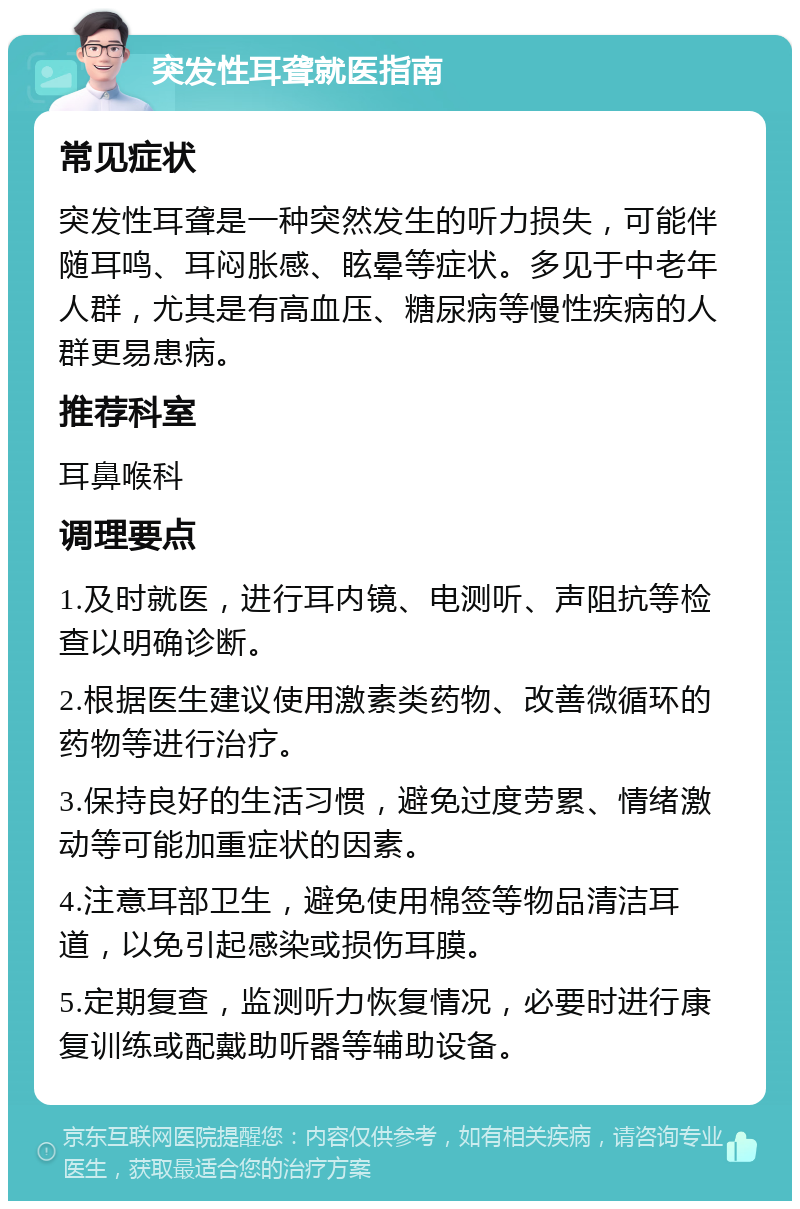 突发性耳聋就医指南 常见症状 突发性耳聋是一种突然发生的听力损失，可能伴随耳鸣、耳闷胀感、眩晕等症状。多见于中老年人群，尤其是有高血压、糖尿病等慢性疾病的人群更易患病。 推荐科室 耳鼻喉科 调理要点 1.及时就医，进行耳内镜、电测听、声阻抗等检查以明确诊断。 2.根据医生建议使用激素类药物、改善微循环的药物等进行治疗。 3.保持良好的生活习惯，避免过度劳累、情绪激动等可能加重症状的因素。 4.注意耳部卫生，避免使用棉签等物品清洁耳道，以免引起感染或损伤耳膜。 5.定期复查，监测听力恢复情况，必要时进行康复训练或配戴助听器等辅助设备。