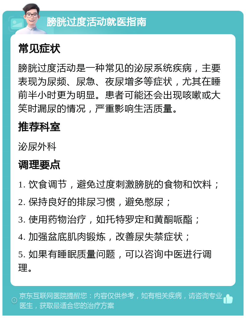 膀胱过度活动就医指南 常见症状 膀胱过度活动是一种常见的泌尿系统疾病，主要表现为尿频、尿急、夜尿增多等症状，尤其在睡前半小时更为明显。患者可能还会出现咳嗽或大笑时漏尿的情况，严重影响生活质量。 推荐科室 泌尿外科 调理要点 1. 饮食调节，避免过度刺激膀胱的食物和饮料； 2. 保持良好的排尿习惯，避免憋尿； 3. 使用药物治疗，如托特罗定和黄酮哌酯； 4. 加强盆底肌肉锻炼，改善尿失禁症状； 5. 如果有睡眠质量问题，可以咨询中医进行调理。