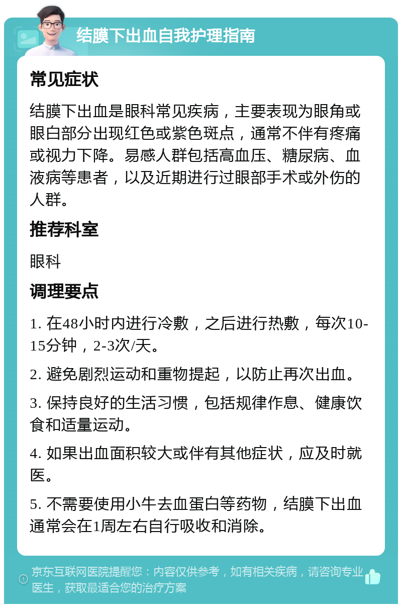 结膜下出血自我护理指南 常见症状 结膜下出血是眼科常见疾病，主要表现为眼角或眼白部分出现红色或紫色斑点，通常不伴有疼痛或视力下降。易感人群包括高血压、糖尿病、血液病等患者，以及近期进行过眼部手术或外伤的人群。 推荐科室 眼科 调理要点 1. 在48小时内进行冷敷，之后进行热敷，每次10-15分钟，2-3次/天。 2. 避免剧烈运动和重物提起，以防止再次出血。 3. 保持良好的生活习惯，包括规律作息、健康饮食和适量运动。 4. 如果出血面积较大或伴有其他症状，应及时就医。 5. 不需要使用小牛去血蛋白等药物，结膜下出血通常会在1周左右自行吸收和消除。