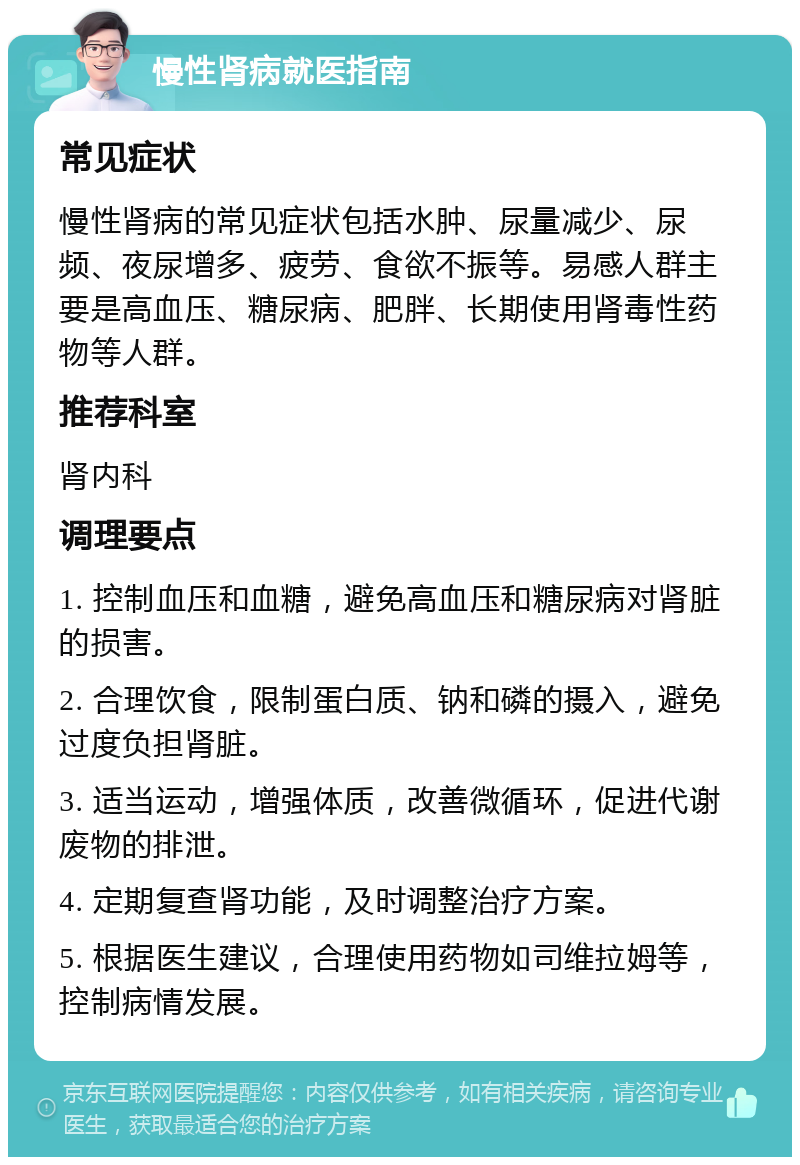 慢性肾病就医指南 常见症状 慢性肾病的常见症状包括水肿、尿量减少、尿频、夜尿增多、疲劳、食欲不振等。易感人群主要是高血压、糖尿病、肥胖、长期使用肾毒性药物等人群。 推荐科室 肾内科 调理要点 1. 控制血压和血糖，避免高血压和糖尿病对肾脏的损害。 2. 合理饮食，限制蛋白质、钠和磷的摄入，避免过度负担肾脏。 3. 适当运动，增强体质，改善微循环，促进代谢废物的排泄。 4. 定期复查肾功能，及时调整治疗方案。 5. 根据医生建议，合理使用药物如司维拉姆等，控制病情发展。