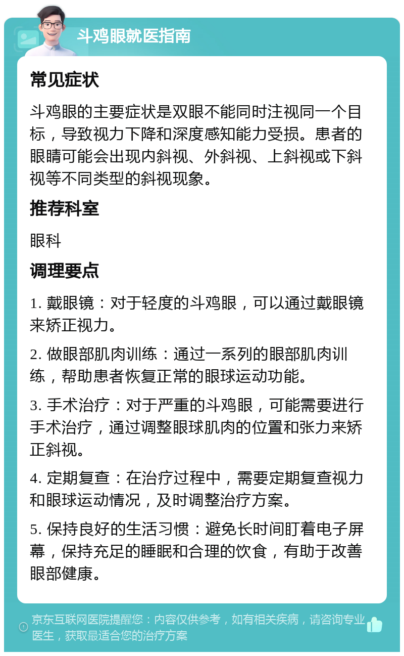 斗鸡眼就医指南 常见症状 斗鸡眼的主要症状是双眼不能同时注视同一个目标，导致视力下降和深度感知能力受损。患者的眼睛可能会出现内斜视、外斜视、上斜视或下斜视等不同类型的斜视现象。 推荐科室 眼科 调理要点 1. 戴眼镜：对于轻度的斗鸡眼，可以通过戴眼镜来矫正视力。 2. 做眼部肌肉训练：通过一系列的眼部肌肉训练，帮助患者恢复正常的眼球运动功能。 3. 手术治疗：对于严重的斗鸡眼，可能需要进行手术治疗，通过调整眼球肌肉的位置和张力来矫正斜视。 4. 定期复查：在治疗过程中，需要定期复查视力和眼球运动情况，及时调整治疗方案。 5. 保持良好的生活习惯：避免长时间盯着电子屏幕，保持充足的睡眠和合理的饮食，有助于改善眼部健康。