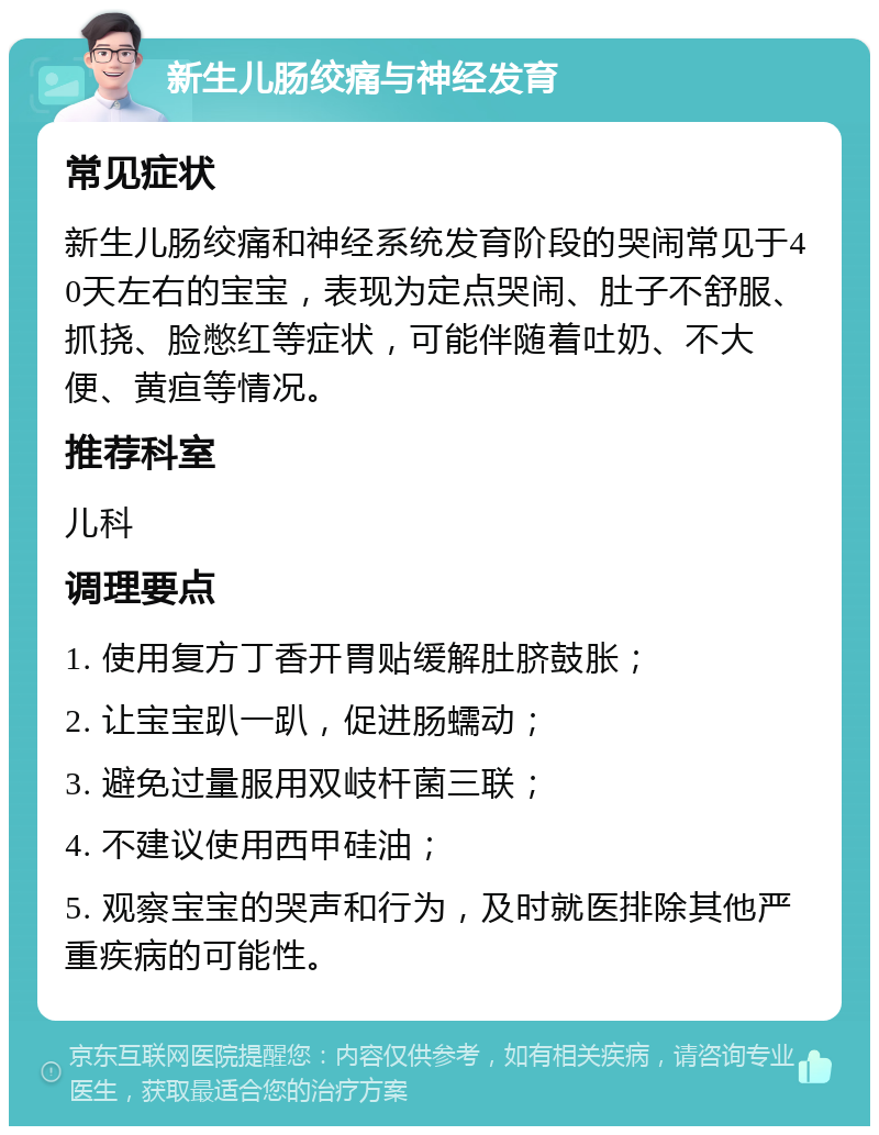 新生儿肠绞痛与神经发育 常见症状 新生儿肠绞痛和神经系统发育阶段的哭闹常见于40天左右的宝宝，表现为定点哭闹、肚子不舒服、抓挠、脸憋红等症状，可能伴随着吐奶、不大便、黄疸等情况。 推荐科室 儿科 调理要点 1. 使用复方丁香开胃贴缓解肚脐鼓胀； 2. 让宝宝趴一趴，促进肠蠕动； 3. 避免过量服用双岐杆菌三联； 4. 不建议使用西甲硅油； 5. 观察宝宝的哭声和行为，及时就医排除其他严重疾病的可能性。