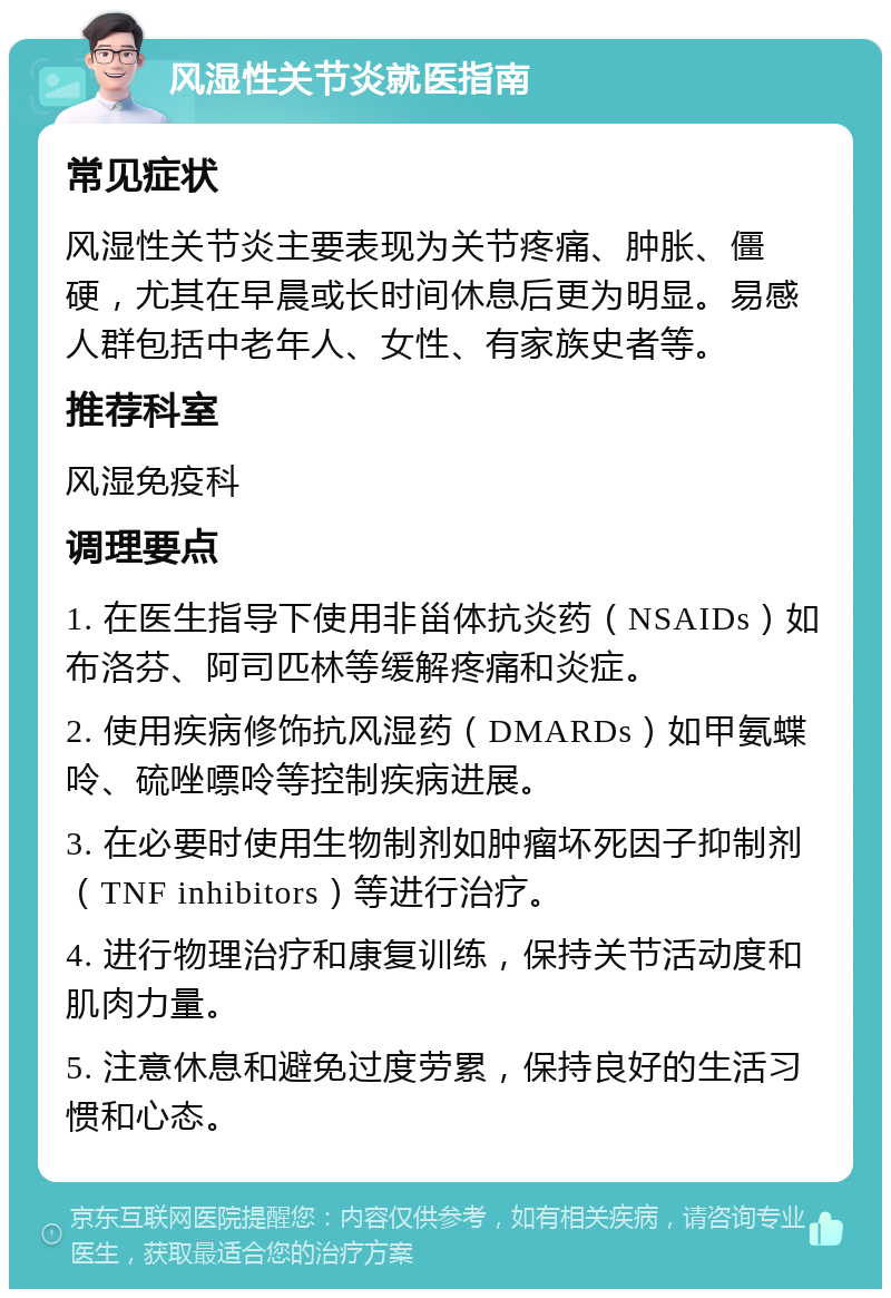 风湿性关节炎就医指南 常见症状 风湿性关节炎主要表现为关节疼痛、肿胀、僵硬，尤其在早晨或长时间休息后更为明显。易感人群包括中老年人、女性、有家族史者等。 推荐科室 风湿免疫科 调理要点 1. 在医生指导下使用非甾体抗炎药（NSAIDs）如布洛芬、阿司匹林等缓解疼痛和炎症。 2. 使用疾病修饰抗风湿药（DMARDs）如甲氨蝶呤、硫唑嘌呤等控制疾病进展。 3. 在必要时使用生物制剂如肿瘤坏死因子抑制剂（TNF inhibitors）等进行治疗。 4. 进行物理治疗和康复训练，保持关节活动度和肌肉力量。 5. 注意休息和避免过度劳累，保持良好的生活习惯和心态。