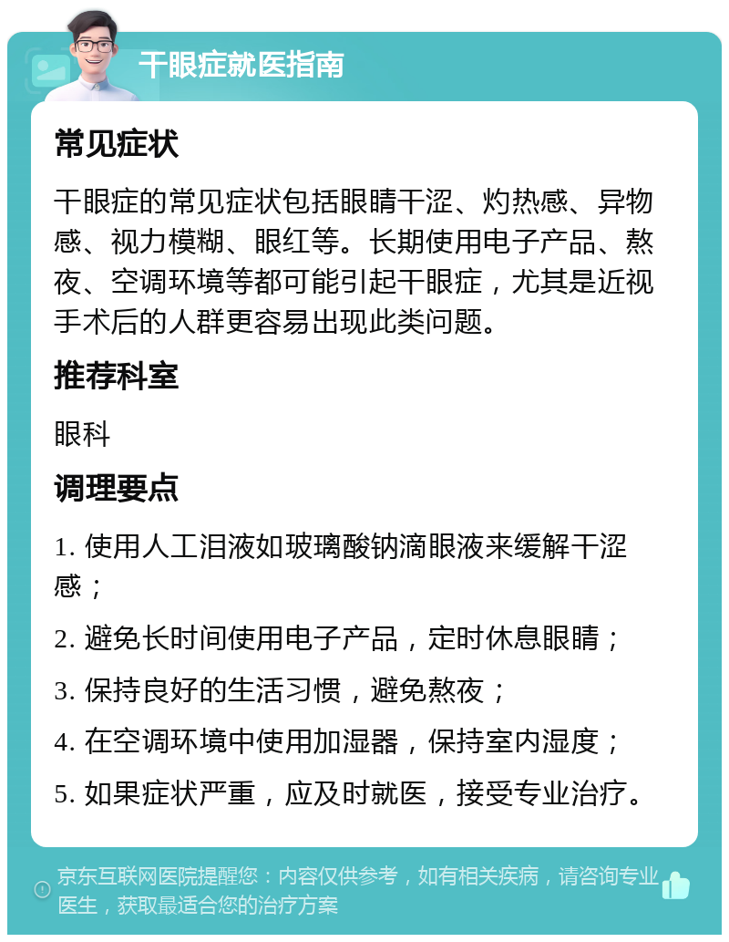 干眼症就医指南 常见症状 干眼症的常见症状包括眼睛干涩、灼热感、异物感、视力模糊、眼红等。长期使用电子产品、熬夜、空调环境等都可能引起干眼症，尤其是近视手术后的人群更容易出现此类问题。 推荐科室 眼科 调理要点 1. 使用人工泪液如玻璃酸钠滴眼液来缓解干涩感； 2. 避免长时间使用电子产品，定时休息眼睛； 3. 保持良好的生活习惯，避免熬夜； 4. 在空调环境中使用加湿器，保持室内湿度； 5. 如果症状严重，应及时就医，接受专业治疗。