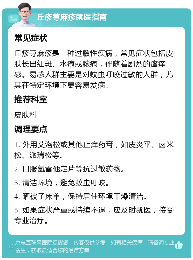 丘疹荨麻疹就医指南 常见症状 丘疹荨麻疹是一种过敏性疾病，常见症状包括皮肤长出红斑、水疱或脓疱，伴随着剧烈的瘙痒感。易感人群主要是对蚊虫叮咬过敏的人群，尤其在特定环境下更容易发病。 推荐科室 皮肤科 调理要点 1. 外用艾洛松或其他止痒药膏，如皮炎平、卤米松、派瑞松等。 2. 口服氯雷他定片等抗过敏药物。 3. 清洁环境，避免蚊虫叮咬。 4. 晒被子床单，保持居住环境干燥清洁。 5. 如果症状严重或持续不退，应及时就医，接受专业治疗。