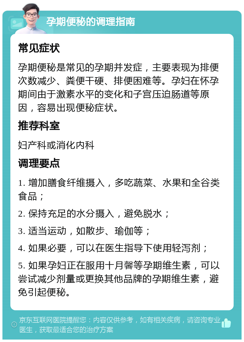 孕期便秘的调理指南 常见症状 孕期便秘是常见的孕期并发症，主要表现为排便次数减少、粪便干硬、排便困难等。孕妇在怀孕期间由于激素水平的变化和子宫压迫肠道等原因，容易出现便秘症状。 推荐科室 妇产科或消化内科 调理要点 1. 增加膳食纤维摄入，多吃蔬菜、水果和全谷类食品； 2. 保持充足的水分摄入，避免脱水； 3. 适当运动，如散步、瑜伽等； 4. 如果必要，可以在医生指导下使用轻泻剂； 5. 如果孕妇正在服用十月馨等孕期维生素，可以尝试减少剂量或更换其他品牌的孕期维生素，避免引起便秘。