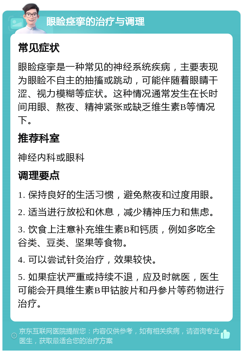 眼睑痉挛的治疗与调理 常见症状 眼睑痉挛是一种常见的神经系统疾病，主要表现为眼睑不自主的抽搐或跳动，可能伴随着眼睛干涩、视力模糊等症状。这种情况通常发生在长时间用眼、熬夜、精神紧张或缺乏维生素B等情况下。 推荐科室 神经内科或眼科 调理要点 1. 保持良好的生活习惯，避免熬夜和过度用眼。 2. 适当进行放松和休息，减少精神压力和焦虑。 3. 饮食上注意补充维生素B和钙质，例如多吃全谷类、豆类、坚果等食物。 4. 可以尝试针灸治疗，效果较快。 5. 如果症状严重或持续不退，应及时就医，医生可能会开具维生素B甲钴胺片和丹参片等药物进行治疗。