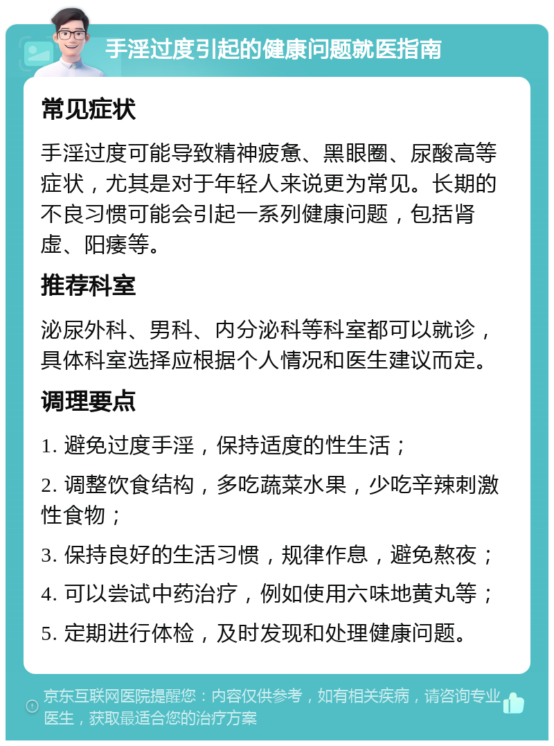 手淫过度引起的健康问题就医指南 常见症状 手淫过度可能导致精神疲惫、黑眼圈、尿酸高等症状，尤其是对于年轻人来说更为常见。长期的不良习惯可能会引起一系列健康问题，包括肾虚、阳痿等。 推荐科室 泌尿外科、男科、内分泌科等科室都可以就诊，具体科室选择应根据个人情况和医生建议而定。 调理要点 1. 避免过度手淫，保持适度的性生活； 2. 调整饮食结构，多吃蔬菜水果，少吃辛辣刺激性食物； 3. 保持良好的生活习惯，规律作息，避免熬夜； 4. 可以尝试中药治疗，例如使用六味地黄丸等； 5. 定期进行体检，及时发现和处理健康问题。