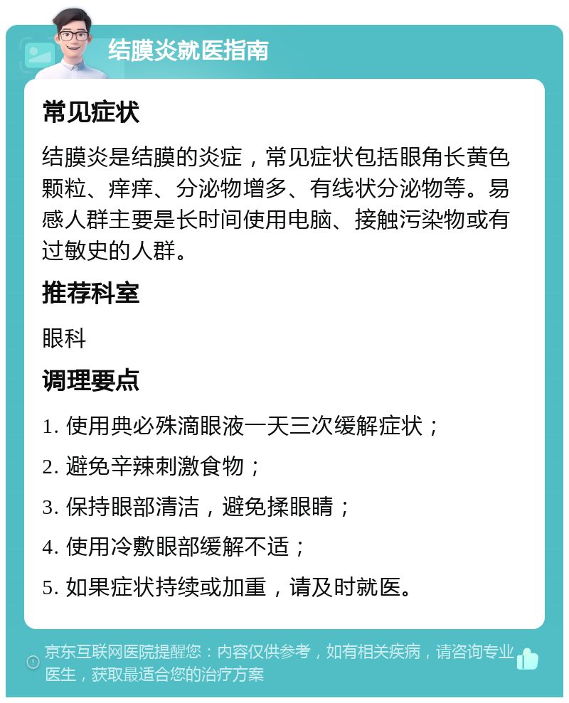 结膜炎就医指南 常见症状 结膜炎是结膜的炎症，常见症状包括眼角长黄色颗粒、痒痒、分泌物增多、有线状分泌物等。易感人群主要是长时间使用电脑、接触污染物或有过敏史的人群。 推荐科室 眼科 调理要点 1. 使用典必殊滴眼液一天三次缓解症状； 2. 避免辛辣刺激食物； 3. 保持眼部清洁，避免揉眼睛； 4. 使用冷敷眼部缓解不适； 5. 如果症状持续或加重，请及时就医。