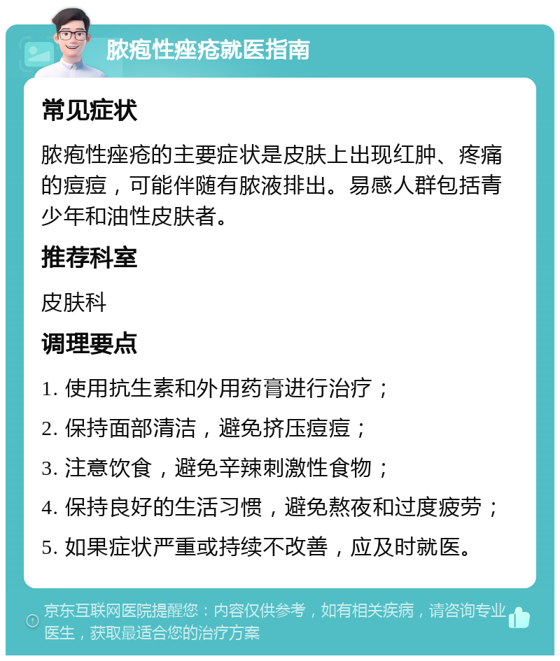 脓疱性痤疮就医指南 常见症状 脓疱性痤疮的主要症状是皮肤上出现红肿、疼痛的痘痘，可能伴随有脓液排出。易感人群包括青少年和油性皮肤者。 推荐科室 皮肤科 调理要点 1. 使用抗生素和外用药膏进行治疗； 2. 保持面部清洁，避免挤压痘痘； 3. 注意饮食，避免辛辣刺激性食物； 4. 保持良好的生活习惯，避免熬夜和过度疲劳； 5. 如果症状严重或持续不改善，应及时就医。