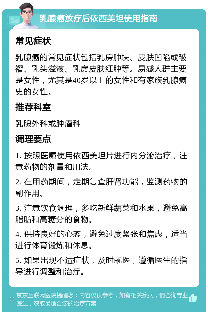 乳腺癌放疗后依西美坦使用指南 常见症状 乳腺癌的常见症状包括乳房肿块、皮肤凹陷或皱褶、乳头溢液、乳房皮肤红肿等。易感人群主要是女性，尤其是40岁以上的女性和有家族乳腺癌史的女性。 推荐科室 乳腺外科或肿瘤科 调理要点 1. 按照医嘱使用依西美坦片进行内分泌治疗，注意药物的剂量和用法。 2. 在用药期间，定期复查肝肾功能，监测药物的副作用。 3. 注意饮食调理，多吃新鲜蔬菜和水果，避免高脂肪和高糖分的食物。 4. 保持良好的心态，避免过度紧张和焦虑，适当进行体育锻炼和休息。 5. 如果出现不适症状，及时就医，遵循医生的指导进行调整和治疗。