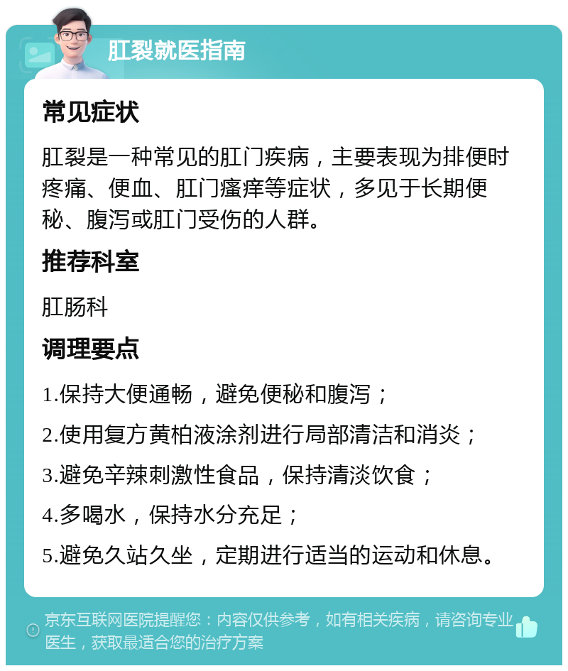 肛裂就医指南 常见症状 肛裂是一种常见的肛门疾病，主要表现为排便时疼痛、便血、肛门瘙痒等症状，多见于长期便秘、腹泻或肛门受伤的人群。 推荐科室 肛肠科 调理要点 1.保持大便通畅，避免便秘和腹泻； 2.使用复方黄柏液涂剂进行局部清洁和消炎； 3.避免辛辣刺激性食品，保持清淡饮食； 4.多喝水，保持水分充足； 5.避免久站久坐，定期进行适当的运动和休息。