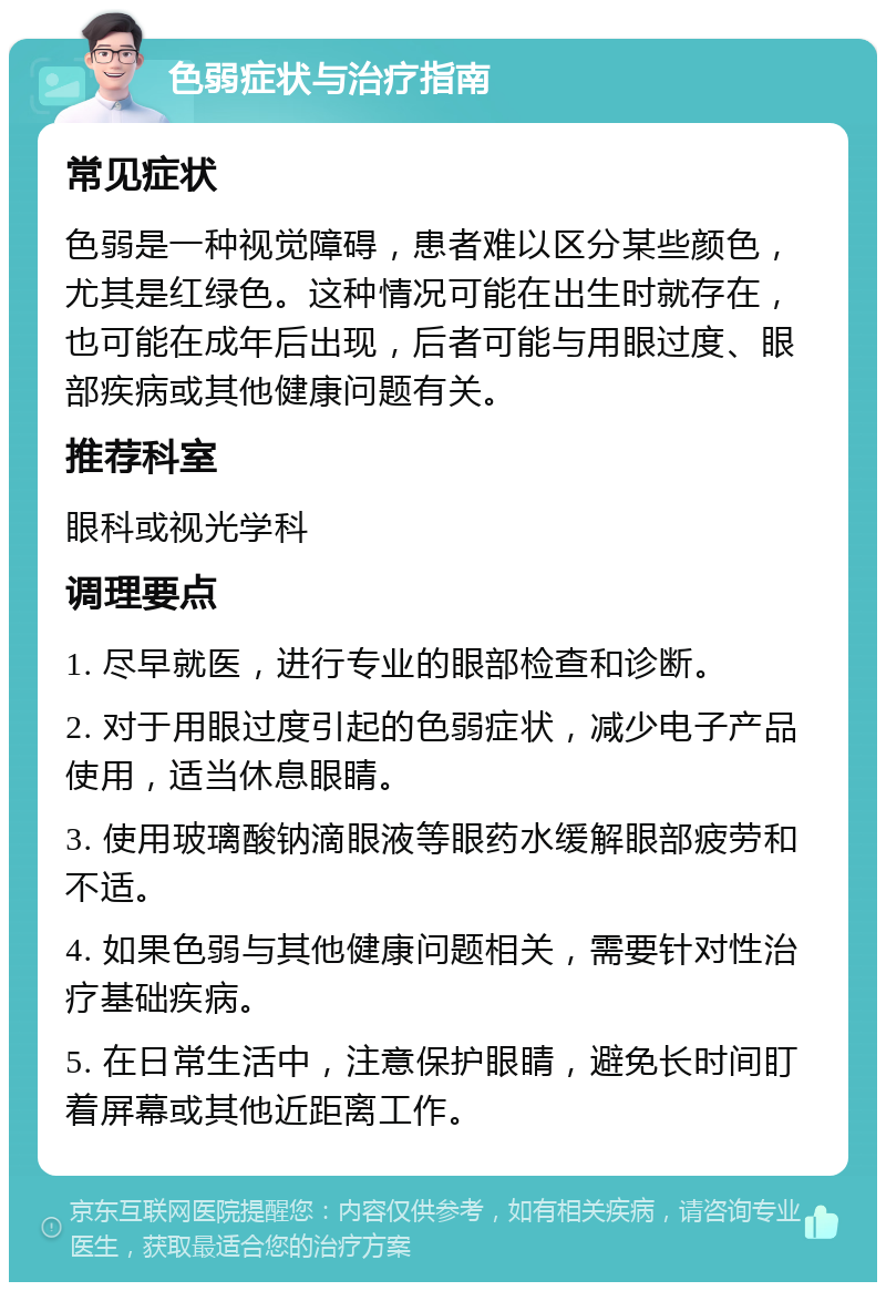 色弱症状与治疗指南 常见症状 色弱是一种视觉障碍，患者难以区分某些颜色，尤其是红绿色。这种情况可能在出生时就存在，也可能在成年后出现，后者可能与用眼过度、眼部疾病或其他健康问题有关。 推荐科室 眼科或视光学科 调理要点 1. 尽早就医，进行专业的眼部检查和诊断。 2. 对于用眼过度引起的色弱症状，减少电子产品使用，适当休息眼睛。 3. 使用玻璃酸钠滴眼液等眼药水缓解眼部疲劳和不适。 4. 如果色弱与其他健康问题相关，需要针对性治疗基础疾病。 5. 在日常生活中，注意保护眼睛，避免长时间盯着屏幕或其他近距离工作。