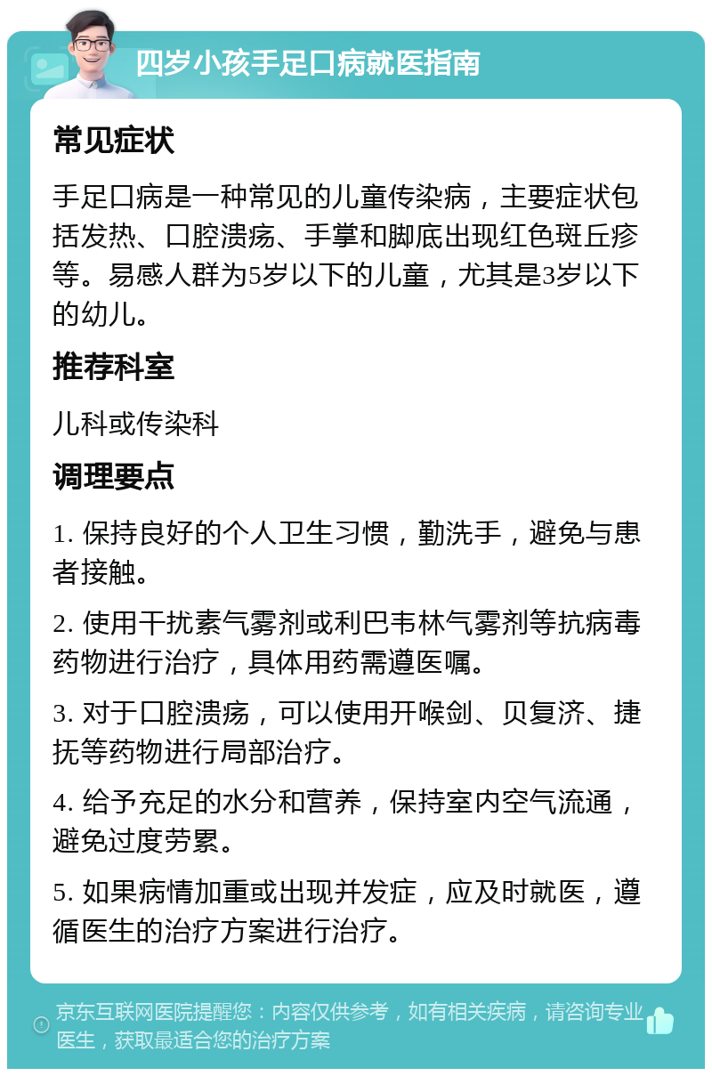 四岁小孩手足口病就医指南 常见症状 手足口病是一种常见的儿童传染病，主要症状包括发热、口腔溃疡、手掌和脚底出现红色斑丘疹等。易感人群为5岁以下的儿童，尤其是3岁以下的幼儿。 推荐科室 儿科或传染科 调理要点 1. 保持良好的个人卫生习惯，勤洗手，避免与患者接触。 2. 使用干扰素气雾剂或利巴韦林气雾剂等抗病毒药物进行治疗，具体用药需遵医嘱。 3. 对于口腔溃疡，可以使用开喉剑、贝复济、捷抚等药物进行局部治疗。 4. 给予充足的水分和营养，保持室内空气流通，避免过度劳累。 5. 如果病情加重或出现并发症，应及时就医，遵循医生的治疗方案进行治疗。