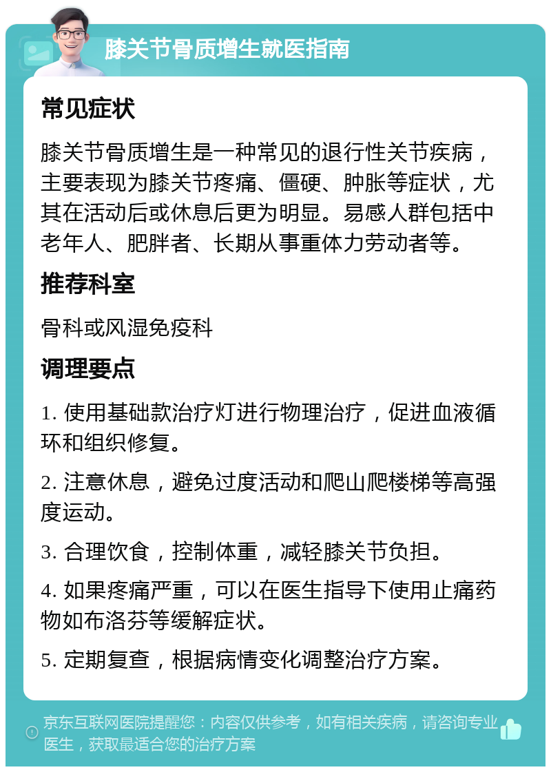 膝关节骨质增生就医指南 常见症状 膝关节骨质增生是一种常见的退行性关节疾病，主要表现为膝关节疼痛、僵硬、肿胀等症状，尤其在活动后或休息后更为明显。易感人群包括中老年人、肥胖者、长期从事重体力劳动者等。 推荐科室 骨科或风湿免疫科 调理要点 1. 使用基础款治疗灯进行物理治疗，促进血液循环和组织修复。 2. 注意休息，避免过度活动和爬山爬楼梯等高强度运动。 3. 合理饮食，控制体重，减轻膝关节负担。 4. 如果疼痛严重，可以在医生指导下使用止痛药物如布洛芬等缓解症状。 5. 定期复查，根据病情变化调整治疗方案。