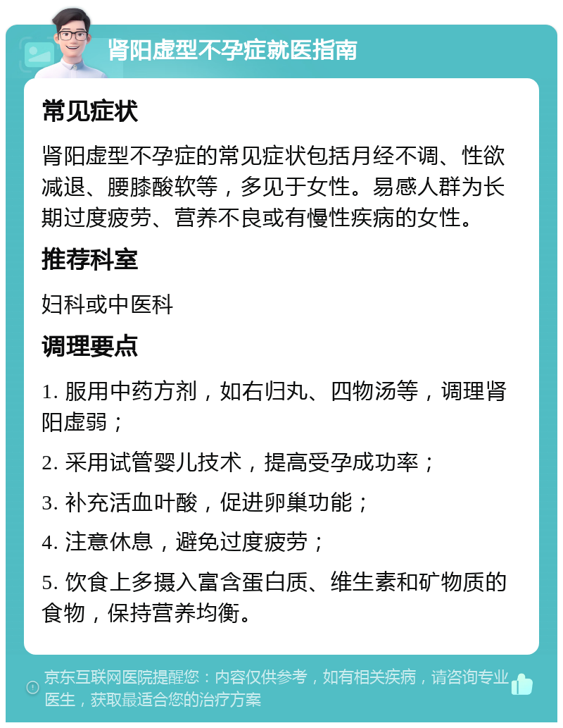 肾阳虚型不孕症就医指南 常见症状 肾阳虚型不孕症的常见症状包括月经不调、性欲减退、腰膝酸软等，多见于女性。易感人群为长期过度疲劳、营养不良或有慢性疾病的女性。 推荐科室 妇科或中医科 调理要点 1. 服用中药方剂，如右归丸、四物汤等，调理肾阳虚弱； 2. 采用试管婴儿技术，提高受孕成功率； 3. 补充活血叶酸，促进卵巢功能； 4. 注意休息，避免过度疲劳； 5. 饮食上多摄入富含蛋白质、维生素和矿物质的食物，保持营养均衡。