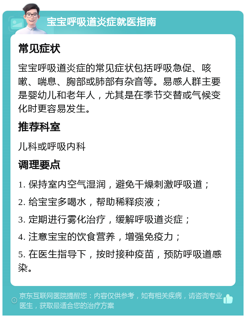 宝宝呼吸道炎症就医指南 常见症状 宝宝呼吸道炎症的常见症状包括呼吸急促、咳嗽、喘息、胸部或肺部有杂音等。易感人群主要是婴幼儿和老年人，尤其是在季节交替或气候变化时更容易发生。 推荐科室 儿科或呼吸内科 调理要点 1. 保持室内空气湿润，避免干燥刺激呼吸道； 2. 给宝宝多喝水，帮助稀释痰液； 3. 定期进行雾化治疗，缓解呼吸道炎症； 4. 注意宝宝的饮食营养，增强免疫力； 5. 在医生指导下，按时接种疫苗，预防呼吸道感染。