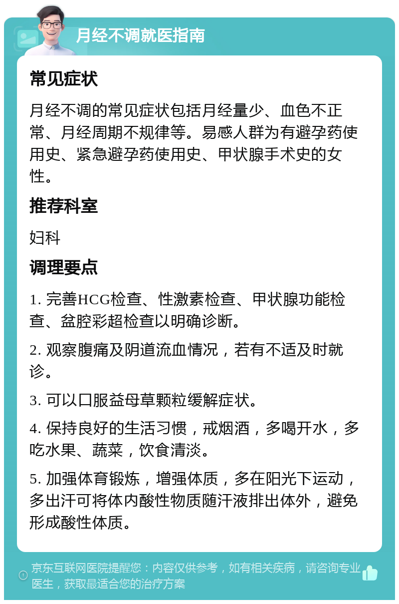 月经不调就医指南 常见症状 月经不调的常见症状包括月经量少、血色不正常、月经周期不规律等。易感人群为有避孕药使用史、紧急避孕药使用史、甲状腺手术史的女性。 推荐科室 妇科 调理要点 1. 完善HCG检查、性激素检查、甲状腺功能检查、盆腔彩超检查以明确诊断。 2. 观察腹痛及阴道流血情况，若有不适及时就诊。 3. 可以口服益母草颗粒缓解症状。 4. 保持良好的生活习惯，戒烟酒，多喝开水，多吃水果、蔬菜，饮食清淡。 5. 加强体育锻炼，增强体质，多在阳光下运动，多出汗可将体内酸性物质随汗液排出体外，避免形成酸性体质。