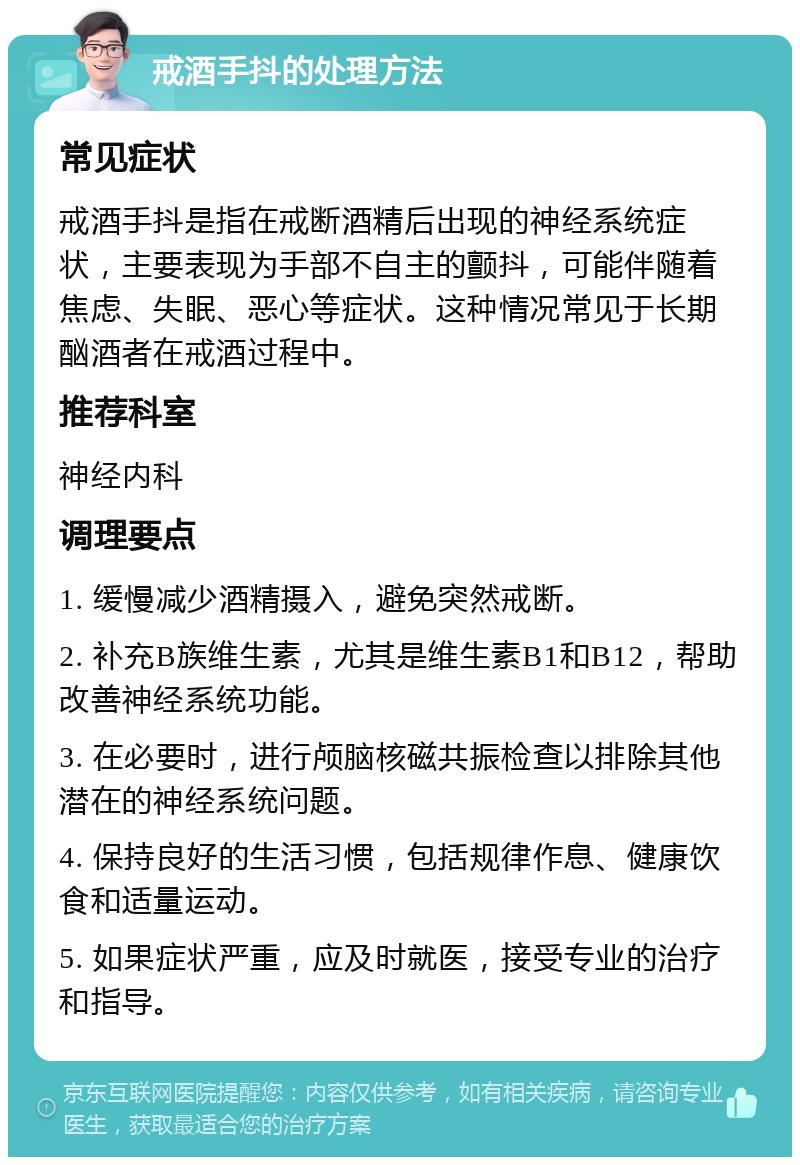 戒酒手抖的处理方法 常见症状 戒酒手抖是指在戒断酒精后出现的神经系统症状，主要表现为手部不自主的颤抖，可能伴随着焦虑、失眠、恶心等症状。这种情况常见于长期酗酒者在戒酒过程中。 推荐科室 神经内科 调理要点 1. 缓慢减少酒精摄入，避免突然戒断。 2. 补充B族维生素，尤其是维生素B1和B12，帮助改善神经系统功能。 3. 在必要时，进行颅脑核磁共振检查以排除其他潜在的神经系统问题。 4. 保持良好的生活习惯，包括规律作息、健康饮食和适量运动。 5. 如果症状严重，应及时就医，接受专业的治疗和指导。