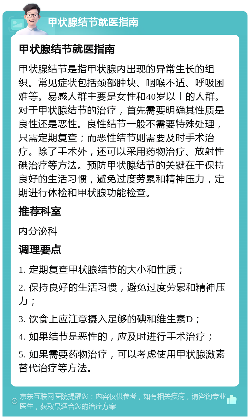 甲状腺结节就医指南 甲状腺结节就医指南 甲状腺结节是指甲状腺内出现的异常生长的组织。常见症状包括颈部肿块、咽喉不适、呼吸困难等。易感人群主要是女性和40岁以上的人群。对于甲状腺结节的治疗，首先需要明确其性质是良性还是恶性。良性结节一般不需要特殊处理，只需定期复查；而恶性结节则需要及时手术治疗。除了手术外，还可以采用药物治疗、放射性碘治疗等方法。预防甲状腺结节的关键在于保持良好的生活习惯，避免过度劳累和精神压力，定期进行体检和甲状腺功能检查。 推荐科室 内分泌科 调理要点 1. 定期复查甲状腺结节的大小和性质； 2. 保持良好的生活习惯，避免过度劳累和精神压力； 3. 饮食上应注意摄入足够的碘和维生素D； 4. 如果结节是恶性的，应及时进行手术治疗； 5. 如果需要药物治疗，可以考虑使用甲状腺激素替代治疗等方法。