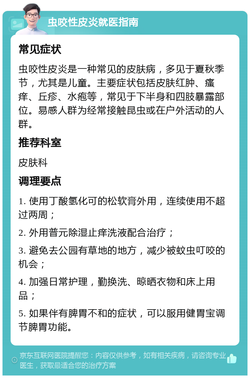 虫咬性皮炎就医指南 常见症状 虫咬性皮炎是一种常见的皮肤病，多见于夏秋季节，尤其是儿童。主要症状包括皮肤红肿、瘙痒、丘疹、水疱等，常见于下半身和四肢暴露部位。易感人群为经常接触昆虫或在户外活动的人群。 推荐科室 皮肤科 调理要点 1. 使用丁酸氢化可的松软膏外用，连续使用不超过两周； 2. 外用普元除湿止痒洗液配合治疗； 3. 避免去公园有草地的地方，减少被蚊虫叮咬的机会； 4. 加强日常护理，勤换洗、晾晒衣物和床上用品； 5. 如果伴有脾胃不和的症状，可以服用健胃宝调节脾胃功能。