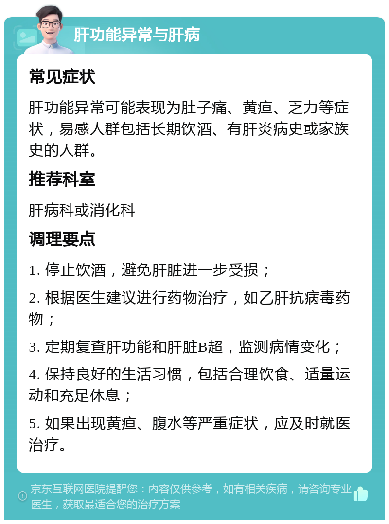 肝功能异常与肝病 常见症状 肝功能异常可能表现为肚子痛、黄疸、乏力等症状，易感人群包括长期饮酒、有肝炎病史或家族史的人群。 推荐科室 肝病科或消化科 调理要点 1. 停止饮酒，避免肝脏进一步受损； 2. 根据医生建议进行药物治疗，如乙肝抗病毒药物； 3. 定期复查肝功能和肝脏B超，监测病情变化； 4. 保持良好的生活习惯，包括合理饮食、适量运动和充足休息； 5. 如果出现黄疸、腹水等严重症状，应及时就医治疗。