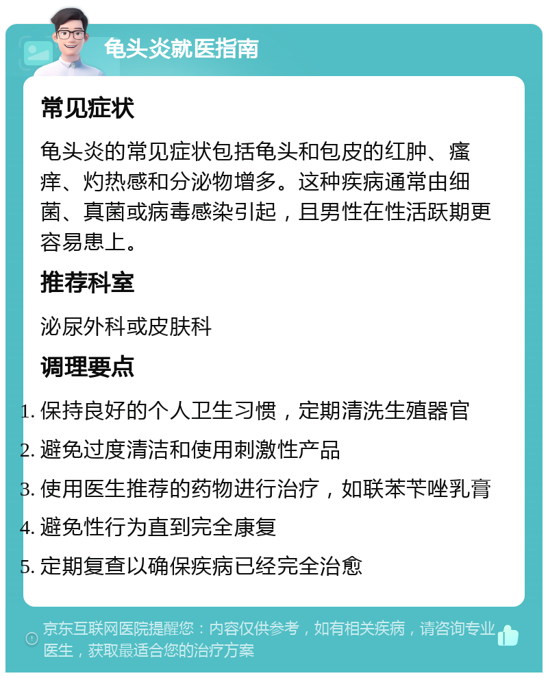 龟头炎就医指南 常见症状 龟头炎的常见症状包括龟头和包皮的红肿、瘙痒、灼热感和分泌物增多。这种疾病通常由细菌、真菌或病毒感染引起，且男性在性活跃期更容易患上。 推荐科室 泌尿外科或皮肤科 调理要点 保持良好的个人卫生习惯，定期清洗生殖器官 避免过度清洁和使用刺激性产品 使用医生推荐的药物进行治疗，如联苯苄唑乳膏 避免性行为直到完全康复 定期复查以确保疾病已经完全治愈