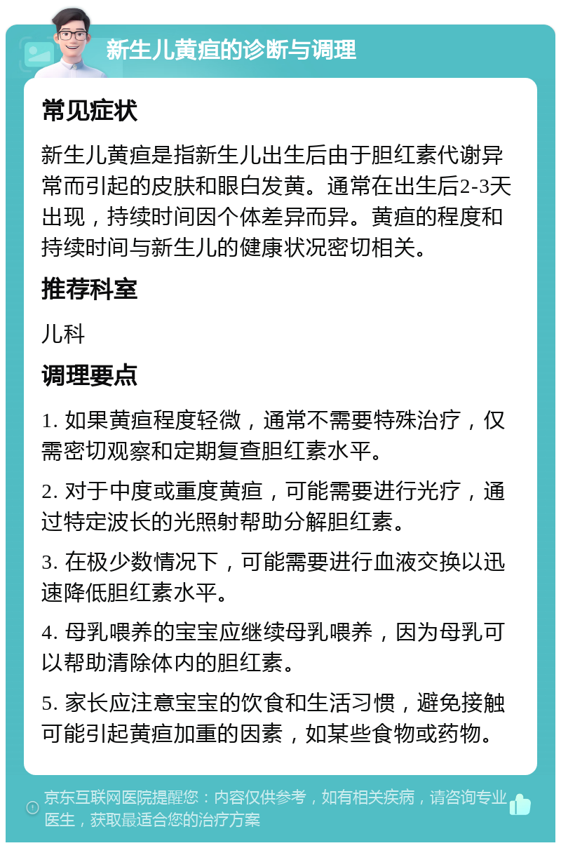 新生儿黄疸的诊断与调理 常见症状 新生儿黄疸是指新生儿出生后由于胆红素代谢异常而引起的皮肤和眼白发黄。通常在出生后2-3天出现，持续时间因个体差异而异。黄疸的程度和持续时间与新生儿的健康状况密切相关。 推荐科室 儿科 调理要点 1. 如果黄疸程度轻微，通常不需要特殊治疗，仅需密切观察和定期复查胆红素水平。 2. 对于中度或重度黄疸，可能需要进行光疗，通过特定波长的光照射帮助分解胆红素。 3. 在极少数情况下，可能需要进行血液交换以迅速降低胆红素水平。 4. 母乳喂养的宝宝应继续母乳喂养，因为母乳可以帮助清除体内的胆红素。 5. 家长应注意宝宝的饮食和生活习惯，避免接触可能引起黄疸加重的因素，如某些食物或药物。