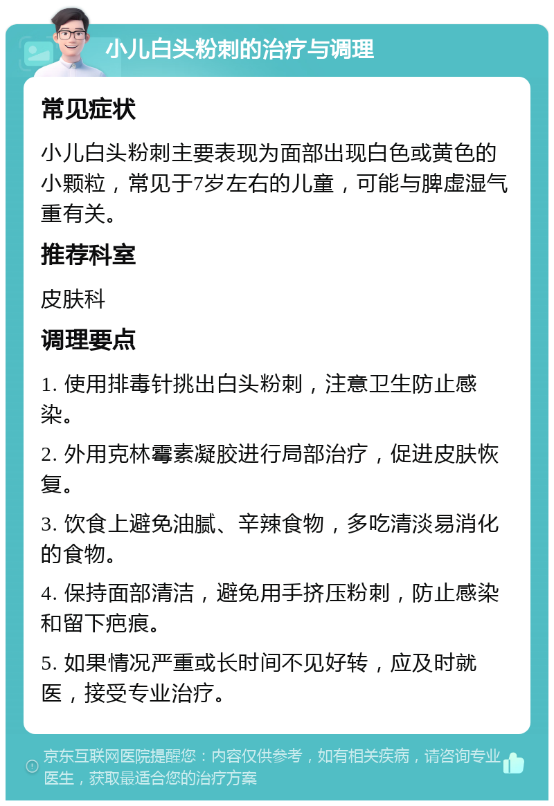 小儿白头粉刺的治疗与调理 常见症状 小儿白头粉刺主要表现为面部出现白色或黄色的小颗粒，常见于7岁左右的儿童，可能与脾虚湿气重有关。 推荐科室 皮肤科 调理要点 1. 使用排毒针挑出白头粉刺，注意卫生防止感染。 2. 外用克林霉素凝胶进行局部治疗，促进皮肤恢复。 3. 饮食上避免油腻、辛辣食物，多吃清淡易消化的食物。 4. 保持面部清洁，避免用手挤压粉刺，防止感染和留下疤痕。 5. 如果情况严重或长时间不见好转，应及时就医，接受专业治疗。