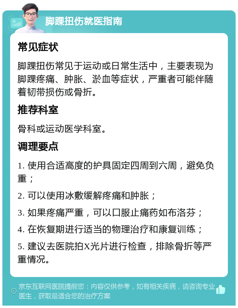 脚踝扭伤就医指南 常见症状 脚踝扭伤常见于运动或日常生活中，主要表现为脚踝疼痛、肿胀、淤血等症状，严重者可能伴随着韧带损伤或骨折。 推荐科室 骨科或运动医学科室。 调理要点 1. 使用合适高度的护具固定四周到六周，避免负重； 2. 可以使用冰敷缓解疼痛和肿胀； 3. 如果疼痛严重，可以口服止痛药如布洛芬； 4. 在恢复期进行适当的物理治疗和康复训练； 5. 建议去医院拍X光片进行检查，排除骨折等严重情况。