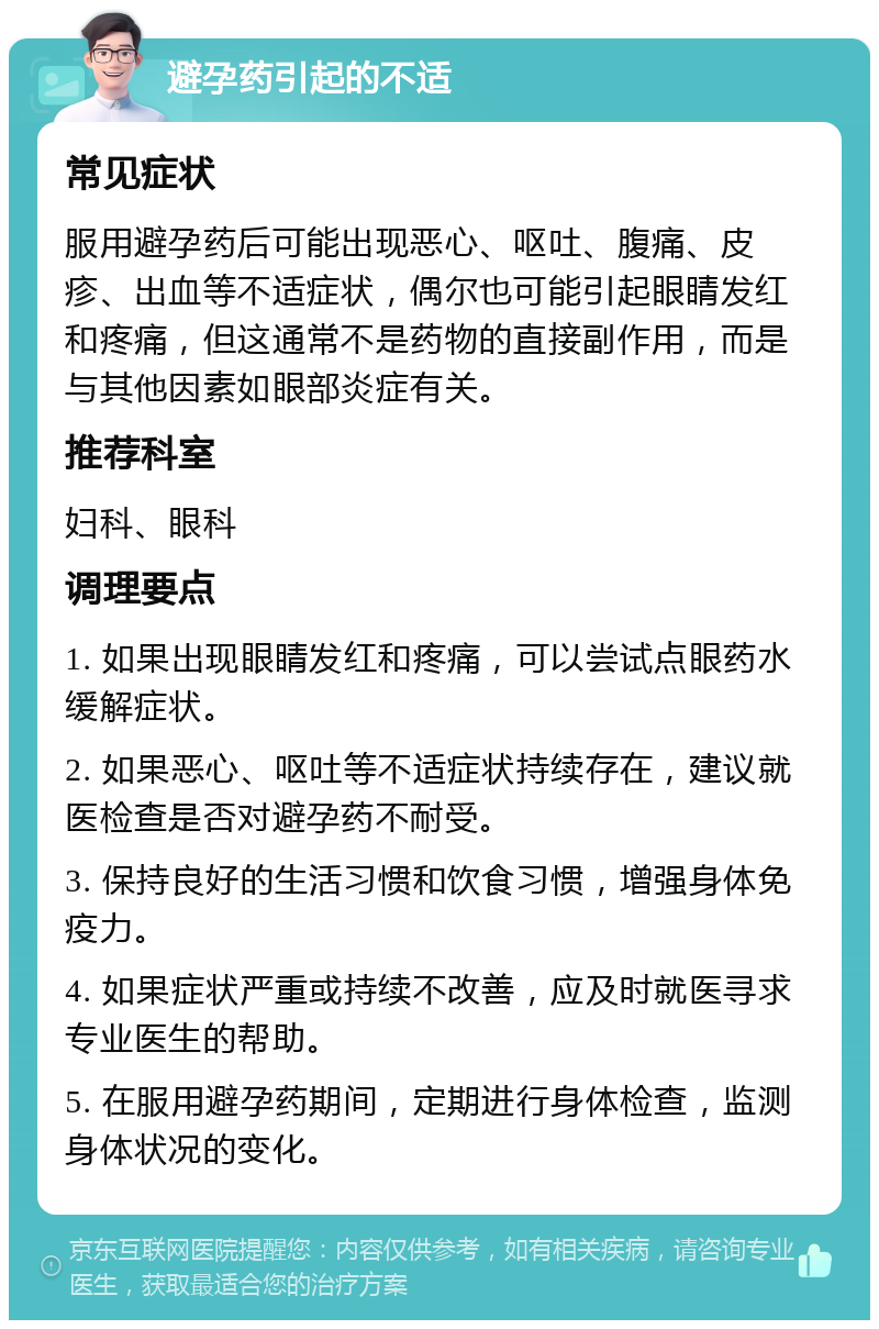 避孕药引起的不适 常见症状 服用避孕药后可能出现恶心、呕吐、腹痛、皮疹、出血等不适症状，偶尔也可能引起眼睛发红和疼痛，但这通常不是药物的直接副作用，而是与其他因素如眼部炎症有关。 推荐科室 妇科、眼科 调理要点 1. 如果出现眼睛发红和疼痛，可以尝试点眼药水缓解症状。 2. 如果恶心、呕吐等不适症状持续存在，建议就医检查是否对避孕药不耐受。 3. 保持良好的生活习惯和饮食习惯，增强身体免疫力。 4. 如果症状严重或持续不改善，应及时就医寻求专业医生的帮助。 5. 在服用避孕药期间，定期进行身体检查，监测身体状况的变化。