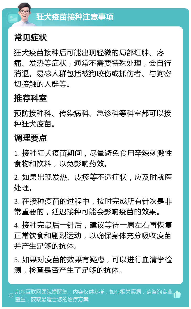 狂犬疫苗接种注意事项 常见症状 狂犬疫苗接种后可能出现轻微的局部红肿、疼痛、发热等症状，通常不需要特殊处理，会自行消退。易感人群包括被狗咬伤或抓伤者、与狗密切接触的人群等。 推荐科室 预防接种科、传染病科、急诊科等科室都可以接种狂犬疫苗。 调理要点 1. 接种狂犬疫苗期间，尽量避免食用辛辣刺激性食物和饮料，以免影响药效。 2. 如果出现发热、皮疹等不适症状，应及时就医处理。 3. 在接种疫苗的过程中，按时完成所有针次是非常重要的，延迟接种可能会影响疫苗的效果。 4. 接种完最后一针后，建议等待一周左右再恢复正常饮食和剧烈运动，以确保身体充分吸收疫苗并产生足够的抗体。 5. 如果对疫苗的效果有疑虑，可以进行血清学检测，检查是否产生了足够的抗体。