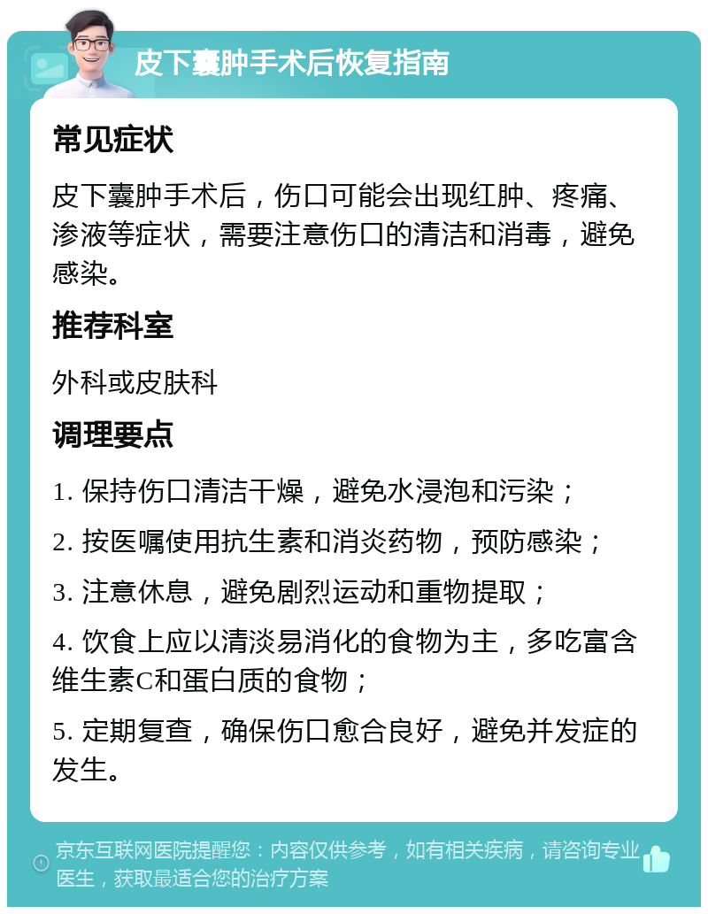 皮下囊肿手术后恢复指南 常见症状 皮下囊肿手术后，伤口可能会出现红肿、疼痛、渗液等症状，需要注意伤口的清洁和消毒，避免感染。 推荐科室 外科或皮肤科 调理要点 1. 保持伤口清洁干燥，避免水浸泡和污染； 2. 按医嘱使用抗生素和消炎药物，预防感染； 3. 注意休息，避免剧烈运动和重物提取； 4. 饮食上应以清淡易消化的食物为主，多吃富含维生素C和蛋白质的食物； 5. 定期复查，确保伤口愈合良好，避免并发症的发生。