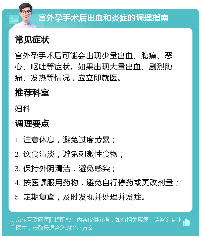 宫外孕手术后出血和炎症的调理指南 常见症状 宫外孕手术后可能会出现少量出血、腹痛、恶心、呕吐等症状。如果出现大量出血、剧烈腹痛、发热等情况，应立即就医。 推荐科室 妇科 调理要点 1. 注意休息，避免过度劳累； 2. 饮食清淡，避免刺激性食物； 3. 保持外阴清洁，避免感染； 4. 按医嘱服用药物，避免自行停药或更改剂量； 5. 定期复查，及时发现并处理并发症。