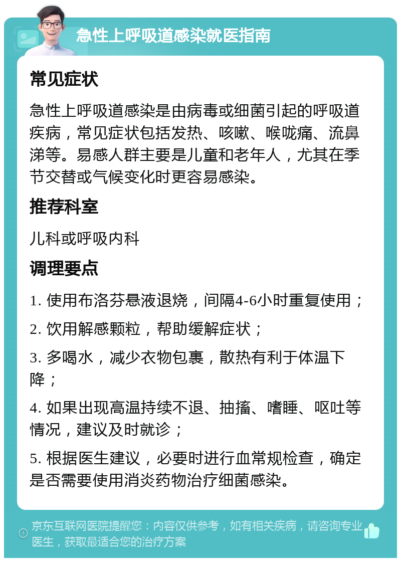 急性上呼吸道感染就医指南 常见症状 急性上呼吸道感染是由病毒或细菌引起的呼吸道疾病，常见症状包括发热、咳嗽、喉咙痛、流鼻涕等。易感人群主要是儿童和老年人，尤其在季节交替或气候变化时更容易感染。 推荐科室 儿科或呼吸内科 调理要点 1. 使用布洛芬悬液退烧，间隔4-6小时重复使用； 2. 饮用解感颗粒，帮助缓解症状； 3. 多喝水，减少衣物包裹，散热有利于体温下降； 4. 如果出现高温持续不退、抽搐、嗜睡、呕吐等情况，建议及时就诊； 5. 根据医生建议，必要时进行血常规检查，确定是否需要使用消炎药物治疗细菌感染。